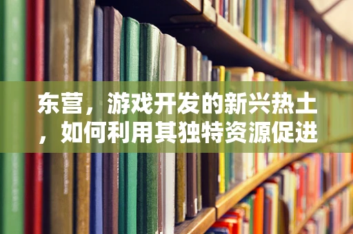 东营，游戏开发的新兴热土，如何利用其独特资源促进产业创新？