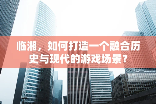 临湘，如何打造一个融合历史与现代的游戏场景？