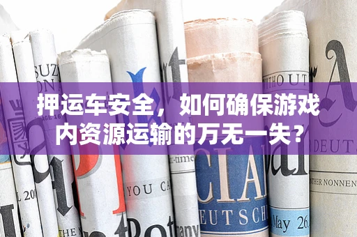 押运车安全，如何确保游戏内资源运输的万无一失？
