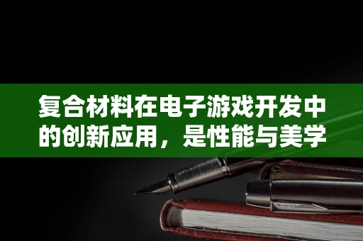 复合材料在电子游戏开发中的创新应用，是性能与美学的完美结合吗？