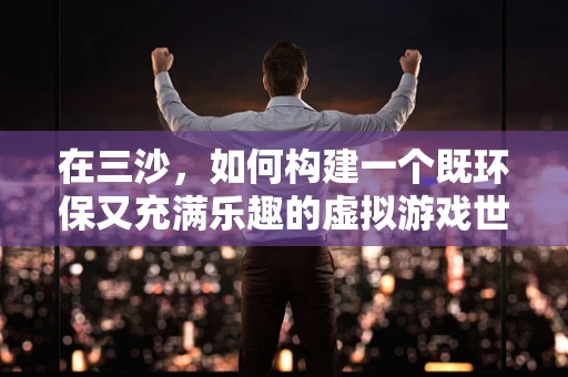 在三沙，如何构建一个既环保又充满乐趣的虚拟游戏世界？