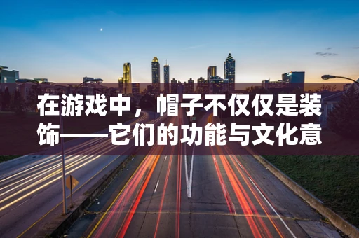 在游戏中，帽子不仅仅是装饰——它们的功能与文化意义何在？