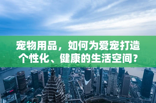 宠物用品，如何为爱宠打造个性化、健康的生活空间？