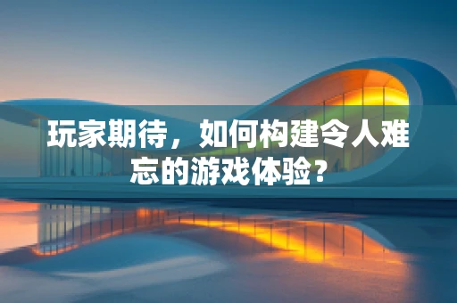 玩家期待，如何构建令人难忘的游戏体验？