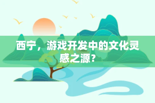 西宁，游戏开发中的文化灵感之源？