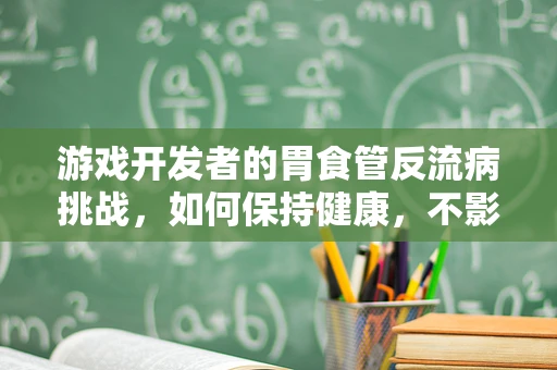 游戏开发者的胃食管反流病挑战，如何保持健康，不影响创作激情？
