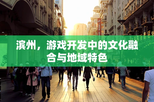 滨州，游戏开发中的文化融合与地域特色