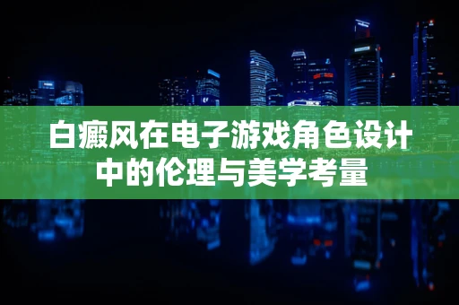 白癜风在电子游戏角色设计中的伦理与美学考量