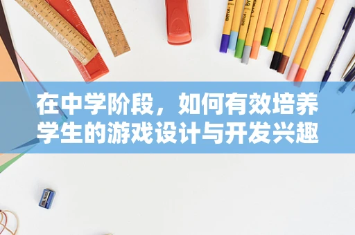 在中学阶段，如何有效培养学生的游戏设计与开发兴趣？