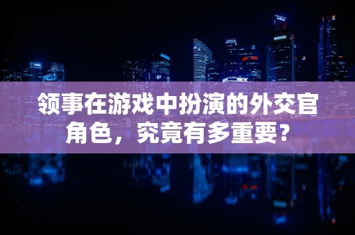 领事在游戏中扮演的外交官角色，究竟有多重要？