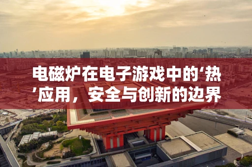 电磁炉在电子游戏中的‘热’应用，安全与创新的边界在哪里？