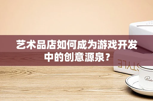 艺术品店如何成为游戏开发中的创意源泉？