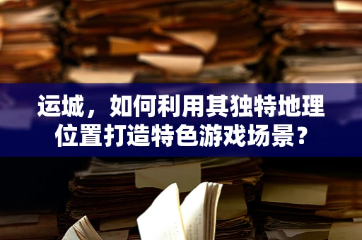 运城，如何利用其独特地理位置打造特色游戏场景？