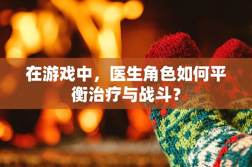 在游戏中，医生角色如何平衡治疗与战斗？