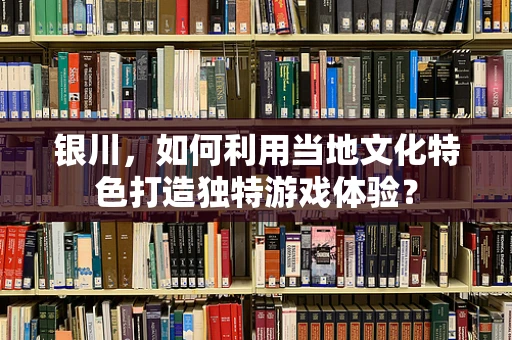 银川，如何利用当地文化特色打造独特游戏体验？
