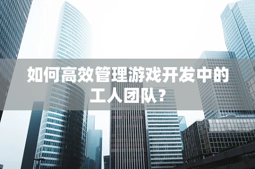 如何高效管理游戏开发中的工人团队？
