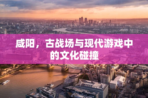 咸阳，古战场与现代游戏中的文化碰撞