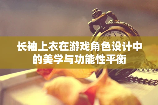 长袖上衣在游戏角色设计中的美学与功能性平衡