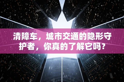 清障车，城市交通的隐形守护者，你真的了解它吗？