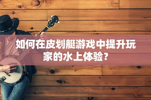 如何在皮划艇游戏中提升玩家的水上体验？