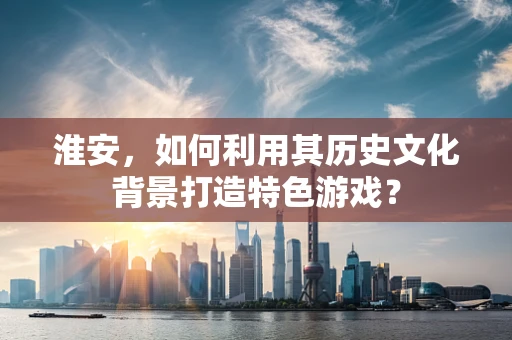淮安，如何利用其历史文化背景打造特色游戏？
