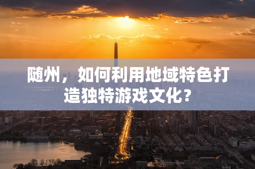 随州，如何利用地域特色打造独特游戏文化？