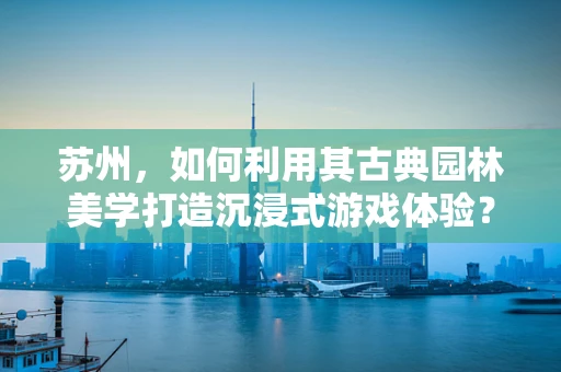 苏州，如何利用其古典园林美学打造沉浸式游戏体验？
