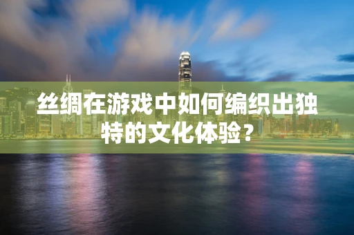 丝绸在游戏中如何编织出独特的文化体验？