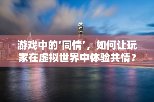 游戏中的‘同情’，如何让玩家在虚拟世界中体验共情？