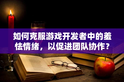 如何克服游戏开发者中的羞怯情绪，以促进团队协作？