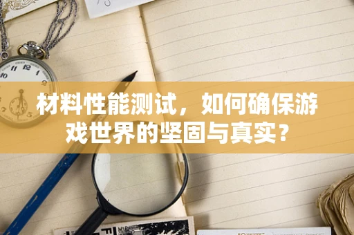 材料性能测试，如何确保游戏世界的坚固与真实？