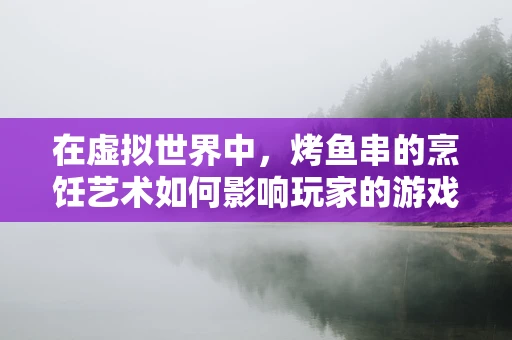 在虚拟世界中，烤鱼串的烹饪艺术如何影响玩家的游戏体验？