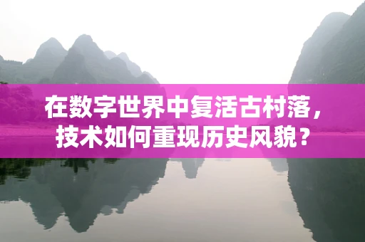 在数字世界中复活古村落，技术如何重现历史风貌？