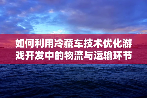 如何利用冷藏车技术优化游戏开发中的物流与运输环节？
