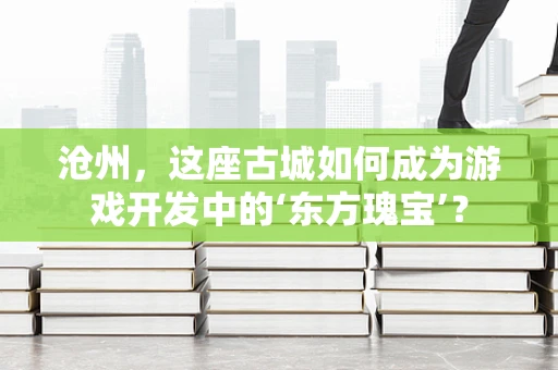 沧州，这座古城如何成为游戏开发中的‘东方瑰宝’？