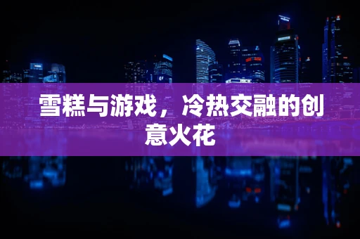 雪糕与游戏，冷热交融的创意火花