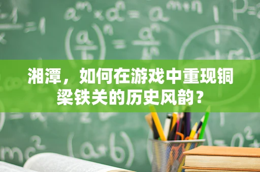 湘潭，如何在游戏中重现铜梁铁关的历史风韵？