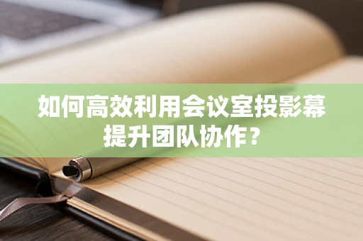 如何高效利用会议室投影幕提升团队协作？