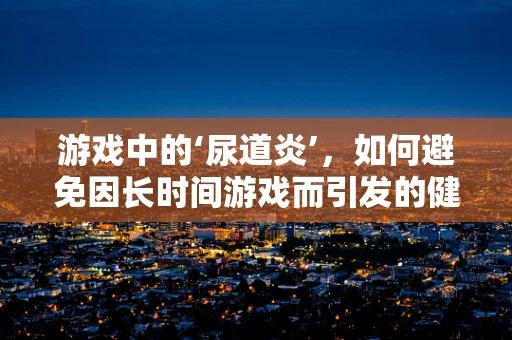 游戏中的‘尿道炎’，如何避免因长时间游戏而引发的健康问题？