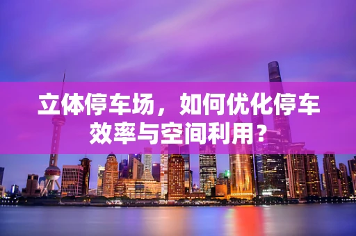 立体停车场，如何优化停车效率与空间利用？