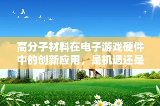 高分子材料在电子游戏硬件中的创新应用，是机遇还是挑战？