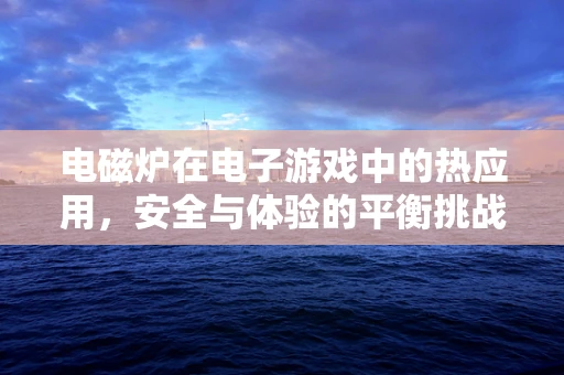 电磁炉在电子游戏中的热应用，安全与体验的平衡挑战
