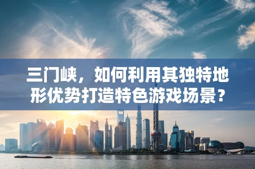 三门峡，如何利用其独特地形优势打造特色游戏场景？