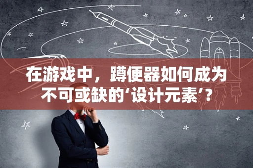 在游戏中，蹲便器如何成为不可或缺的‘设计元素’？