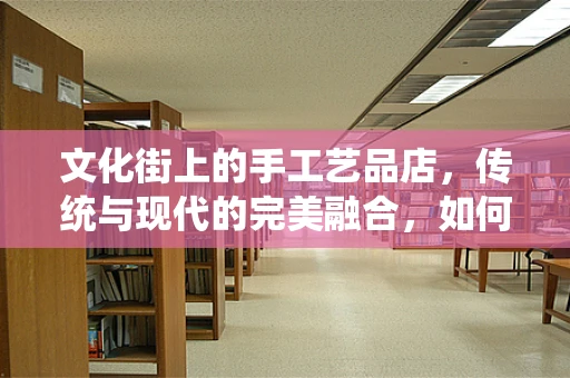 文化街上的手工艺品店，传统与现代的完美融合，如何保持其独特魅力？