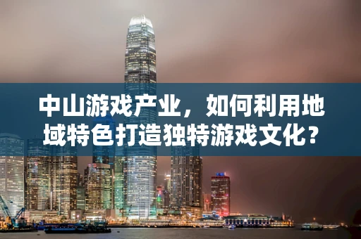 中山游戏产业，如何利用地域特色打造独特游戏文化？