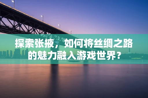 探索张掖，如何将丝绸之路的魅力融入游戏世界？