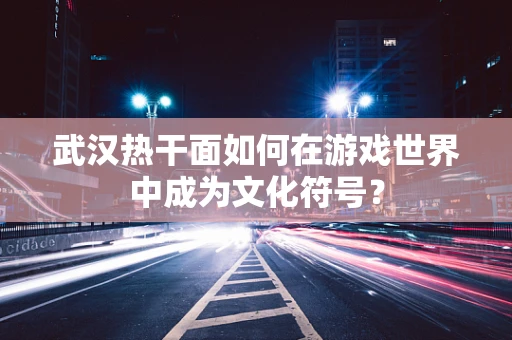 武汉热干面如何在游戏世界中成为文化符号？