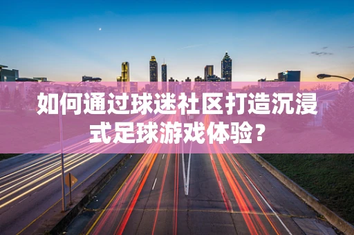 如何通过球迷社区打造沉浸式足球游戏体验？