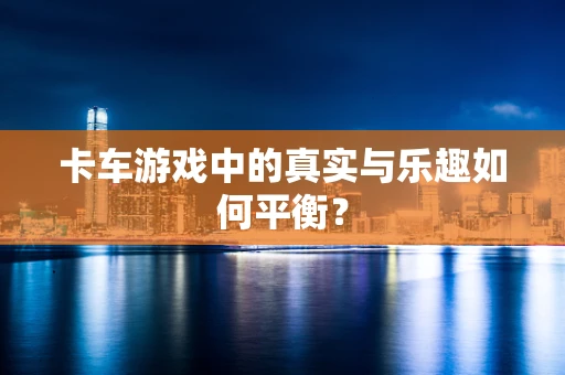 卡车游戏中的真实与乐趣如何平衡？